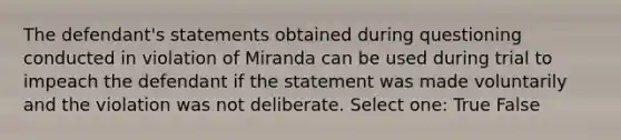 The defendant's statements obtained during questioning conducted in violation of Miranda can be used during trial to impeach the defendant if the statement was made voluntarily and the violation was not deliberate. Select one: True False