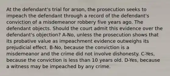 At the defendant's trial for arson, the prosecution seeks to impeach the defendant through a record of the defendant's conviction of a misdemeanor robbery five years ago. The defendant objects. Should the court admit this evidence over the defendant's objection? A-No, unless the prosecution shows that its probative value as impeachment evidence outweighs its prejudicial effect. B-No, because the conviction is a misdemeanor and the crime did not involve dishonesty. C-Yes, because the conviction is less than 10 years old. D-Yes, because a witness may be impeached by any crime.