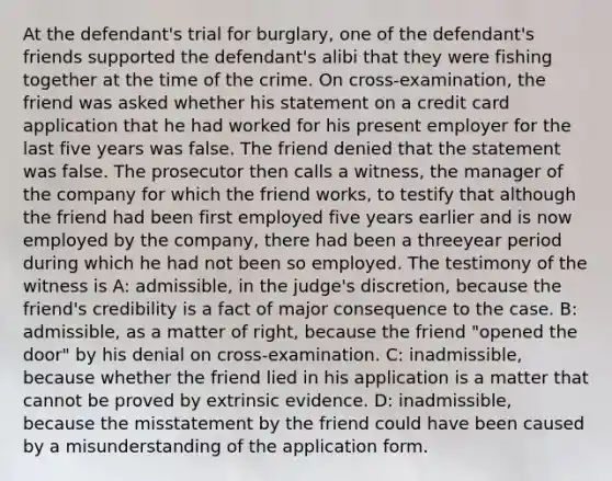 At the defendant's trial for burglary, one of the defendant's friends supported the defendant's alibi that they were fishing together at the time of the crime. On cross-examination, the friend was asked whether his statement on a credit card application that he had worked for his present employer for the last five years was false. The friend denied that the statement was false. The prosecutor then calls a witness, the manager of the company for which the friend works, to testify that although the friend had been first employed five years earlier and is now employed by the company, there had been a threeyear period during which he had not been so employed. The testimony of the witness is A: admissible, in the judge's discretion, because the friend's credibility is a fact of major consequence to the case. B: admissible, as a matter of right, because the friend "opened the door" by his denial on cross-examination. C: inadmissible, because whether the friend lied in his application is a matter that cannot be proved by extrinsic evidence. D: inadmissible, because the misstatement by the friend could have been caused by a misunderstanding of the application form.