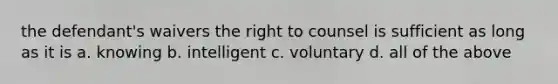 the defendant's waivers the right to counsel is sufficient as long as it is a. knowing b. intelligent c. voluntary d. all of the above