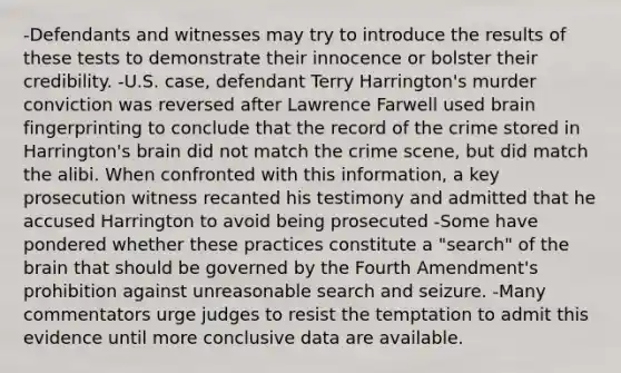 -Defendants and witnesses may try to introduce the results of these tests to demonstrate their innocence or bolster their credibility. -U.S. case, defendant Terry Harrington's murder conviction was reversed after Lawrence Farwell used brain fingerprinting to conclude that the record of the crime stored in Harrington's brain did not match the crime scene, but did match the alibi. When confronted with this information, a key prosecution witness recanted his testimony and admitted that he accused Harrington to avoid being prosecuted -Some have pondered whether these practices constitute a "search" of <a href='https://www.questionai.com/knowledge/kLMtJeqKp6-the-brain' class='anchor-knowledge'>the brain</a> that should be governed by the Fourth Amendment's prohibition against unreasonable <a href='https://www.questionai.com/knowledge/kPfKtvRw6i-search-and-seizure' class='anchor-knowledge'>search and seizure</a>. -Many commentators urge judges to resist the temptation to admit this evidence until more conclusive data are available.