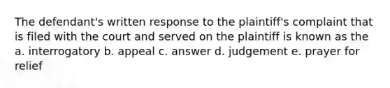 The defendant's written response to the plaintiff's complaint that is filed with the court and served on the plaintiff is known as the a. interrogatory b. appeal c. answer d. judgement e. prayer for relief