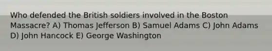 Who defended the British soldiers involved in the Boston Massacre? A) Thomas Jefferson B) Samuel Adams C) John Adams D) John Hancock E) George Washington