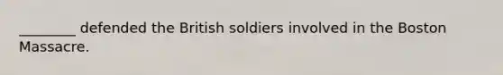 ________ defended the British soldiers involved in the Boston Massacre.