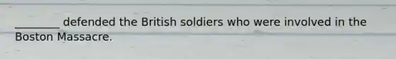 ________ defended the British soldiers who were involved in the Boston Massacre.