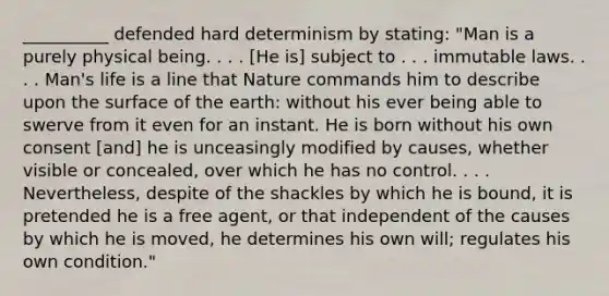 __________ defended hard determinism by stating: "Man is a purely physical being. . . . [He is] subject to . . . immutable laws. . . . Man's life is a line that Nature commands him to describe upon the surface of the earth: without his ever being able to swerve from it even for an instant. He is born without his own consent [and] he is unceasingly modified by causes, whether visible or concealed, over which he has no control. . . . Nevertheless, despite of the shackles by which he is bound, it is pretended he is a free agent, or that independent of the causes by which he is moved, he determines his own will; regulates his own condition."