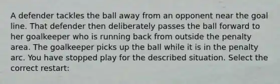 A defender tackles the ball away from an opponent near the goal line. That defender then deliberately passes the ball forward to her goalkeeper who is running back from outside the penalty area. The goalkeeper picks up the ball while it is in the penalty arc. You have stopped play for the described situation. Select the correct restart: