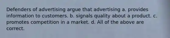 Defenders of advertising argue that advertising a. provides information to customers. b. signals quality about a product. c. promotes competition in a market. d. All of the above are correct.