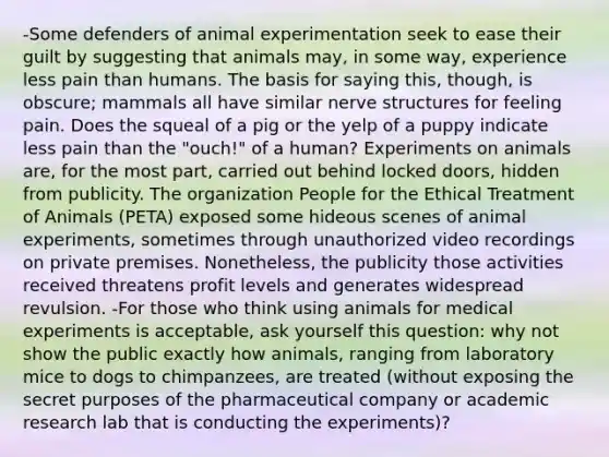 -Some defenders of animal experimentation seek to ease their guilt by suggesting that animals may, in some way, experience less pain than humans. The basis for saying this, though, is obscure; mammals all have similar nerve structures for feeling pain. Does the squeal of a pig or the yelp of a puppy indicate less pain than the "ouch!" of a human? Experiments on animals are, for the most part, carried out behind locked doors, hidden from publicity. The organization People for the Ethical Treatment of Animals (PETA) exposed some hideous scenes of animal experiments, sometimes through unauthorized video recordings on private premises. Nonetheless, the publicity those activities received threatens profit levels and generates widespread revulsion. -For those who think using animals for medical experiments is acceptable, ask yourself this question: why not show the public exactly how animals, ranging from laboratory mice to dogs to chimpanzees, are treated (without exposing the secret purposes of the pharmaceutical company or academic research lab that is conducting the experiments)?