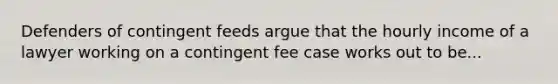 Defenders of contingent feeds argue that the hourly income of a lawyer working on a contingent fee case works out to be...