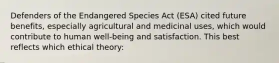 Defenders of the Endangered Species Act (ESA) cited future benefits, especially agricultural and medicinal uses, which would contribute to human well-being and satisfaction. This best reflects which ethical theory: