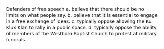 Defenders of free speech a. believe that there should be no limits on what people say. b. believe that it is essential to engage in a free exchange of ideas. c. typically oppose allowing the Ku Klux Klan to rally in a public space. d. typically oppose the ability of members of the Westboro Baptist Church to protest at military funerals.