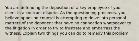 You are defending the deposition of a key employee of your client in a contract dispute. As the questioning proceeds, you believe opposing counsel is attempting to delve into personal matters of the deponent that have no connection whatsoever to the litigation in order to try to frustrate and embarrass the witness. Explain two things you can do to remedy this problem.