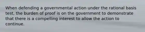 When defending a governmental action under the rational basis test, the burden of proof is on the government to demonstrate that there is a compelling interest to allow the action to continue.