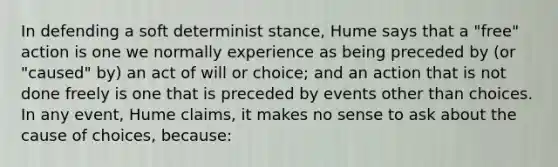 In defending a soft determinist stance, Hume says that a "free" action is one we normally experience as being preceded by (or "caused" by) an act of will or choice; and an action that is not done freely is one that is preceded by events other than choices. In any event, Hume claims, it makes no sense to ask about the cause of choices, because: