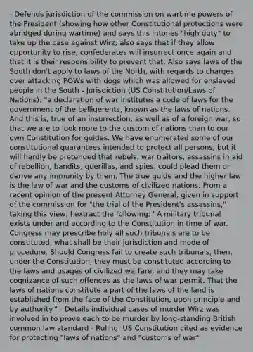 - Defends jurisdiction of the commission on wartime powers of the President (showing how other Constitutional protections were abridged during wartime) and says this intones "high duty" to take up the case against Wirz; also says that if they allow opportunity to rise, confederates will insurrect once again and that it is their responsibility to prevent that. Also says laws of the South don't apply to laws of the North, with regards to charges over attacking POWs with dogs which was allowed for enslaved people in the South - Jurisdiction (US Constitution/Laws of Nations): "a declaration of war institutes a code of laws for the government of the belligerents, known as the laws of nations. And this is, true of an insurrection, as well as of a foreign war, so that we are to look more to the custom of nations than to our own Constitution for guides. We have enumerated some of our constitutional guarantees intended to protect all persons, but it will hardly be pretended that rebels, war traitors, assassins in aid of rebellion, bandits, guerillas, and spies, could plead them or derive any immunity by them. The true guide and the higher law is the law of war and the customs of civilized nations. From a recent opinion of the present Attorney General, given in support of the commission for "the trial of the President's assassins," taking this view, I extract the following: ' A military tribunal exists under and according to the Constitution in time of war. Congress may prescribe holy all such tribunals are to be constituted, what shall be their jurisdiction and mode of procedure. Should Congress fail to create such tribunals, then, under the Constitution, they must be constituted according to the laws and usages of civilized warfare, and they may take cognizance of such offences as the laws of war permit. That the laws of nations constitute a part of the laws of the land is established from the face of the Constitution, upon principle and by authority." - Details individual cases of murder Wirz was involved in to prove each to be murder by long-standing British common law standard - Ruling: US Constitution cited as evidence for protecting "laws of nations" and "customs of war"