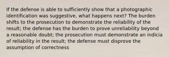 If the defense is able to sufficiently show that a photographic identification was suggestive, what happens next? The burden shifts to the prosecution to demonstrate the reliability of the result; the defense has the burden to prove unreliability beyond a reasonable doubt; the prosecution must demonstrate an indicia of reliability in the result; the defense must disprove the assumption of correctness