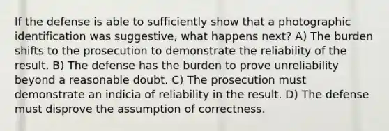 If the defense is able to sufficiently show that a photographic identification was suggestive, what happens next? A) The burden shifts to the prosecution to demonstrate the reliability of the result. B) The defense has the burden to prove unreliability beyond a reasonable doubt. C) The prosecution must demonstrate an indicia of reliability in the result. D) The defense must disprove the assumption of correctness.