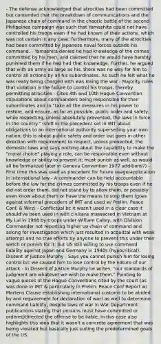 - The defense acknowledged that atrocities had been committed but contended that the breakdown of communications and the Japanese chain of command in the chaotic battle of the second Philippines campaign was such that Yamashita could not have controlled his troops even if he had known of their actions, which was not certain in any case; furthermore, many of the atrocities had been committed by Japanese naval forces outside his command. - Yamashita denied he had knowledge of the crimes committed by his men, and claimed that he would have harshly punished them if he had had that knowledge. Further, he argued that with an army as large as his, there was no way for him to control all actions by all his subordinates. As such he felt what he was really being charged with was losing the war - Majority rules that violation is the failure to control his troops, thereby permitting atrocities - Cites 4th and 10th Hague Convention stipulations about commanders being responsible for their subordinates and to "take all the measures in his power to restore, and ensure, as far as possible, public order and safety, while respecting, unless absolutely prevented, the laws in force in the country." (shift in the precedent set in IMT about obligations to an international authority superseding your own nation; this is about public safety and order but goes in other direction with requirement to respect, unless prevented, the domestic laws and says nothing about the capability to make the "moral choice" playing a role, can be responsible even without knowledge or ability to prevent it; must punish as well, as would all be formalized later in Geneva Convention 1977 additions?) - First time this was used as precedent for future usage/application in international law - A commander can be held accountable before the law for the crimes committed by his troops even if he did not order them, did not stand by to allow them, or possibly even know about them or have the means to stop them (goes against informal precedent of IMT and used w/ Prelim. Peace Conf. & Wirz) - Conflictual bc it wasn't used in a clear case it should've been used in with civilians massacred in Vietnam at My Lai in 1968 by troops under William Calley, with Division Commander not reporting higher up chain of command and asking for investigation which just resulted in acquittal with weak attempt and no true efforts by anyone to prevent this under their watch or punish for it; but US still willing to use command liability against Japan and Germany in 1940s (hypocritical). Dissent of Justice Murphy - Says you cannot punish him for losing control b/c we caused him to lose control by the nature of our attack - In Dissent of Justice Murphy he writes, "our standards of judgment are whatever we wish to make them." Pointing to vague pieces of the Hague Conventions cited by the court (as was done in IMT & particularly in Prelim. Peace Conf Report w/ Martens Clause establishing international customs to be abided by and requirement for declaration of war) as well to determine command liability, despite laws of war in War Department publications stating that persons must have committed or ordered/directed the offense to be liable, in this case also highlights this idea that it wasn't a concrete agreement that was being violated but basically just suiting the predetermined goals of the US.