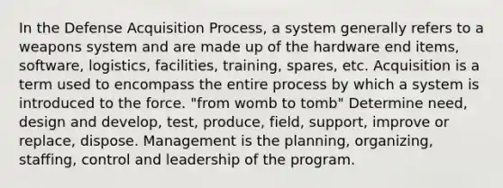 In the Defense Acquisition Process, a system generally refers to a weapons system and are made up of the hardware end items, software, logistics, facilities, training, spares, etc. Acquisition is a term used to encompass the entire process by which a system is introduced to the force. "from womb to tomb" Determine need, design and develop, test, produce, field, support, improve or replace, dispose. Management is the planning, organizing, staffing, control and leadership of the program.