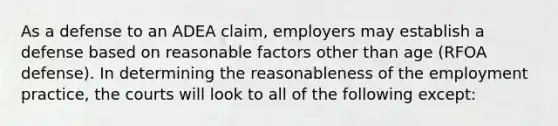 As a defense to an ADEA claim, employers may establish a defense based on reasonable factors other than age (RFOA defense). In determining the reasonableness of the employment practice, the courts will look to all of the following except: