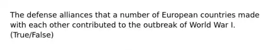 The defense alliances that a number of European countries made with each other contributed to the outbreak of World War I. (True/False)