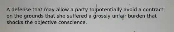 A defense that may allow a party to potentially avoid a contract on the grounds that she suffered a grossly unfair burden that shocks the objective conscience.