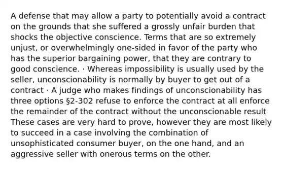 A defense that may allow a party to potentially avoid a contract on the grounds that she suffered a grossly unfair burden that shocks the objective conscience. Terms that are so extremely unjust, or overwhelmingly one-sided in favor of the party who has the superior bargaining power, that they are contrary to good conscience. · Whereas impossibility is usually used by the seller, unconscionability is normally by buyer to get out of a contract · A judge who makes findings of unconscionability has three options §2-302 refuse to enforce the contract at all enforce the remainder of the contract without the unconscionable result These cases are very hard to prove, however they are most likely to succeed in a case involving the combination of unsophisticated consumer buyer, on the one hand, and an aggressive seller with onerous terms on the other.