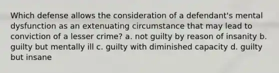 Which defense allows the consideration of a defendant's mental dysfunction as an extenuating circumstance that may lead to conviction of a lesser crime? a. not guilty by reason of insanity b. guilty but mentally ill c. guilty with diminished capacity d. guilty but insane