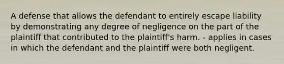 A defense that allows the defendant to entirely escape liability by demonstrating any degree of negligence on the part of the plaintiff that contributed to the plaintiff's harm. - applies in cases in which the defendant and the plaintiff were both negligent.