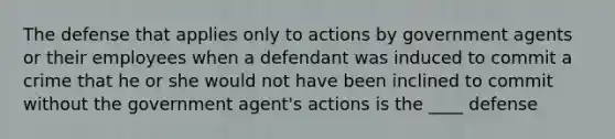 The defense that applies only to actions by government agents or their employees when a defendant was induced to commit a crime that he or she would not have been inclined to commit without the government agent's actions is the ____ defense