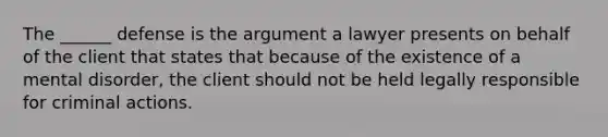 The ______ defense is the argument a lawyer presents on behalf of the client that states that because of the existence of a mental disorder, the client should not be held legally responsible for criminal actions.