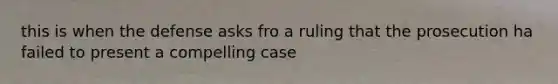 this is when the defense asks fro a ruling that the prosecution ha failed to present a compelling case