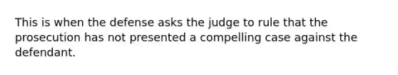 This is when the defense asks the judge to rule that the prosecution has not presented a compelling case against the defendant.