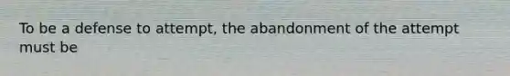 To be a defense to attempt, the abandonment of the attempt must be