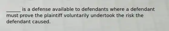 ______ is a defense available to defendants where a defendant must prove the plaintiff voluntarily undertook the risk the defendant caused.