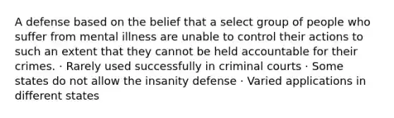 A defense based on the belief that a select group of people who suffer from mental illness are unable to control their actions to such an extent that they cannot be held accountable for their crimes. · Rarely used successfully in criminal courts · Some states do not allow the insanity defense · Varied applications in different states