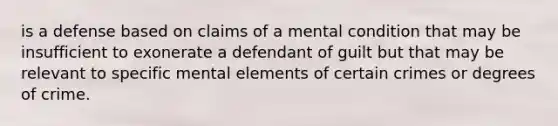 is a defense based on claims of a mental condition that may be insufficient to exonerate a defendant of guilt but that may be relevant to specific mental elements of certain crimes or degrees of crime.