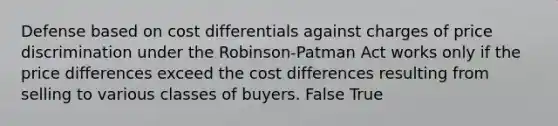 Defense based on cost differentials against charges of price discrimination under the Robinson-Patman Act works only if the price differences exceed the cost differences resulting from selling to various classes of buyers. False True