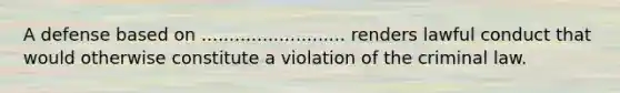 A defense based on .......................... renders lawful conduct that would otherwise constitute a violation of the criminal law.