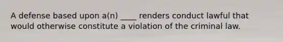 A defense based upon a(n) ____ renders conduct lawful that would otherwise constitute a violation of the criminal law.