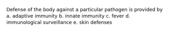 Defense of the body against a particular pathogen is provided by a. adaptive immunity b. innate immunity c. fever d. immunological surveillance e. skin defenses