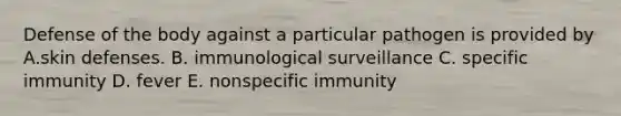 Defense of the body against a particular pathogen is provided by A.skin defenses. B. immunological surveillance C. specific immunity D. fever E. nonspecific immunity