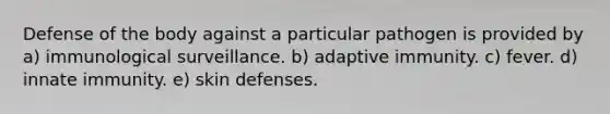 Defense of the body against a particular pathogen is provided by a) immunological surveillance. b) adaptive immunity. c) fever. d) innate immunity. e) skin defenses.