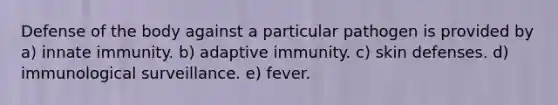 Defense of the body against a particular pathogen is provided by a) innate immunity. b) adaptive immunity. c) skin defenses. d) immunological surveillance. e) fever.