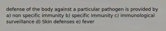 defense of the body against a particular pathogen is provided by a) non specific immunity b) specific immunity c) immunological surveillance d) Skin defenses e) fever