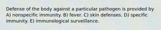 Defense of the body against a particular pathogen is provided by A) nonspecific immunity. B) fever. C) skin defenses. D) specific immunity. E) immunological surveillance.