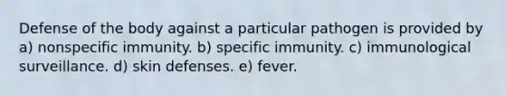 Defense of the body against a particular pathogen is provided by a) nonspecific immunity. b) specific immunity. c) immunological surveillance. d) skin defenses. e) fever.