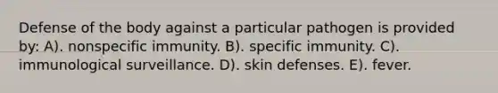 Defense of the body against a particular pathogen is provided by: A). nonspecific immunity. B). specific immunity. C). immunological surveillance. D). skin defenses. E). fever.