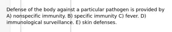 Defense of the body against a particular pathogen is provided by A) nonspecific immunity. B) specific immunity C) fever. D) immunological surveillance. E) skin defenses.